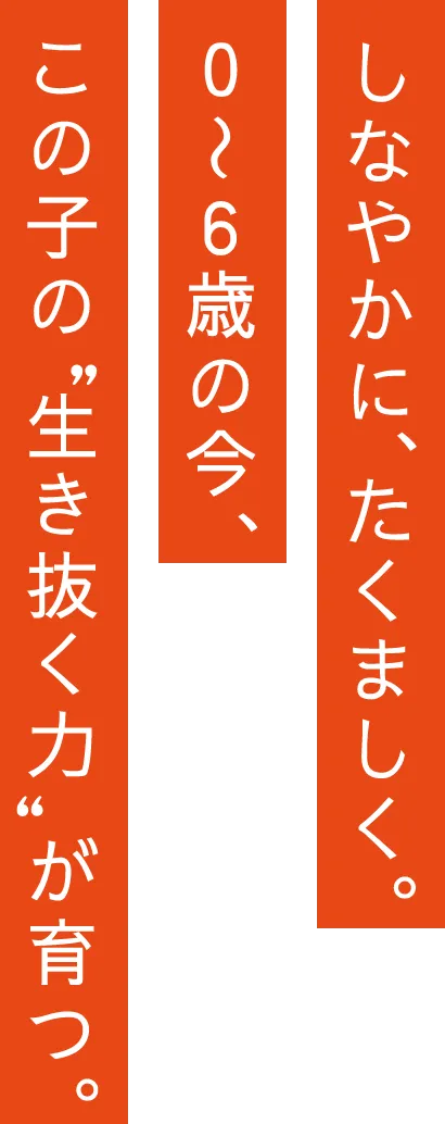 しなやかに、たくましく。０〜６歳の今、この子の”生き抜く力”が育つ。